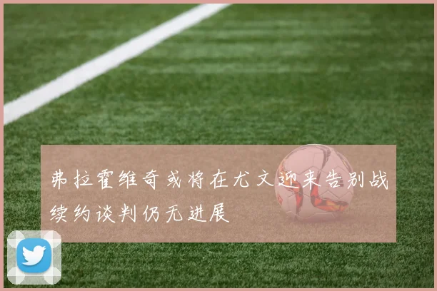 弗拉霍维奇或将在尤文迎来告别战续约谈判仍无进展