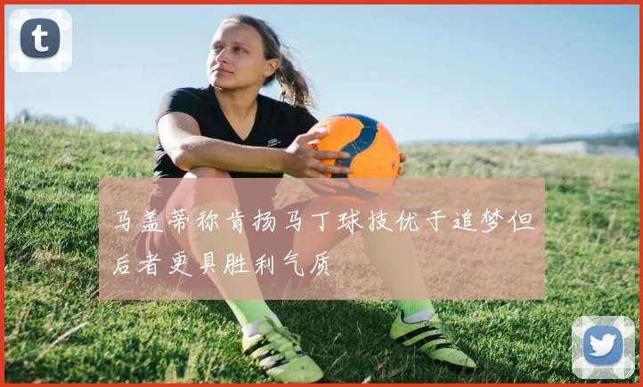 马盖蒂称肯扬马丁球技优于追梦但后者更具胜利气质