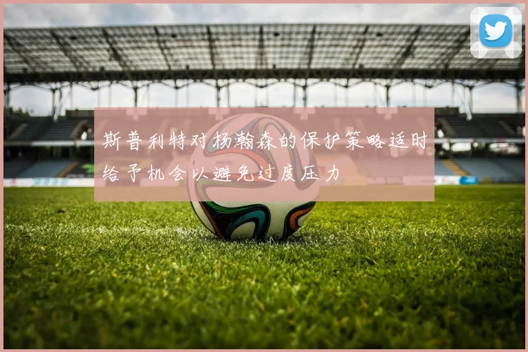 斯普利特对杨瀚森的保护策略适时给予机会以避免过度压力