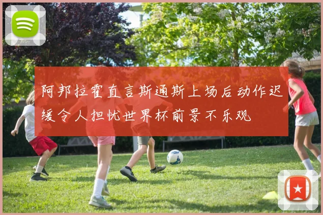 阿邦拉霍直言斯通斯上场后动作迟缓令人担忧世界杯前景不乐观
