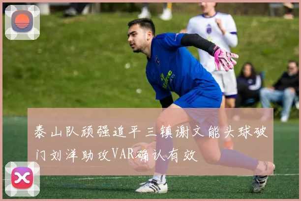 泰山队顽强追平三镇谢文能头球破门刘洋助攻VAR确认有效