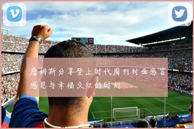 詹姆斯分享登上时代周刊封面感言感恩与幸福交织的时刻