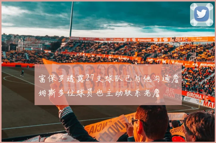 富保罗透露27支球队已与他沟通詹姆斯多位球员也主动联系老詹
