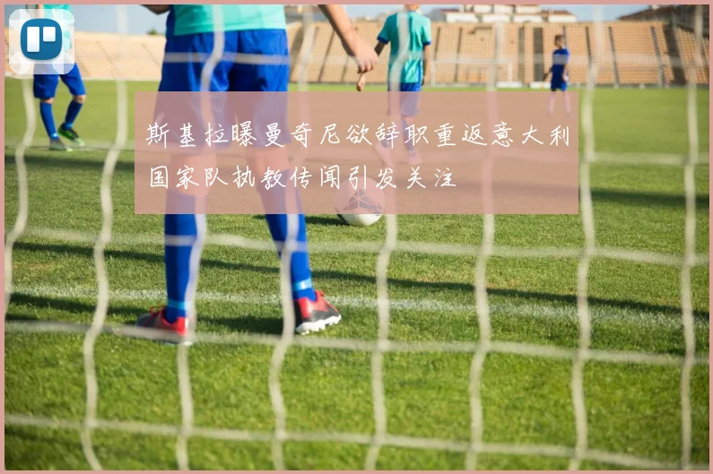 斯基拉曝曼奇尼欲辞职重返意大利国家队执教传闻引发关注