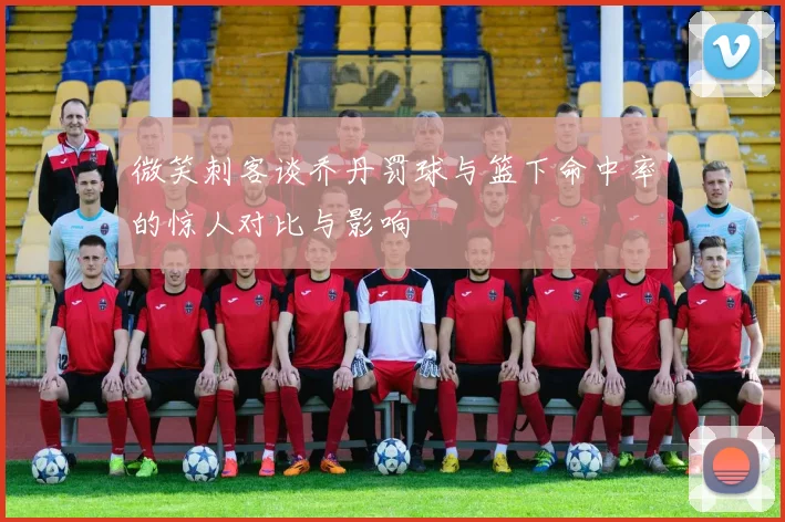微笑刺客谈乔丹罚球与篮下命中率的惊人对比与影响