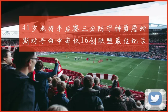 41岁老将季后赛三分防守神勇詹姆斯对手命中率仅16创联盟最佳纪录