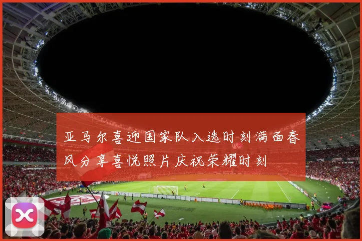 亚马尔喜迎国家队入选时刻满面春风分享喜悦照片庆祝荣耀时刻