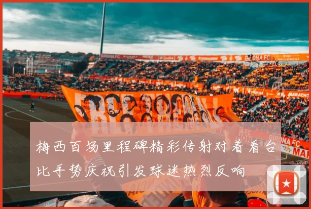 梅西百场里程碑精彩传射对着看台比手势庆祝引发球迷热烈反响