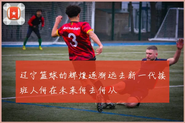 辽宁篮球的辉煌逐渐远去新一代接班人何在未来何去何从