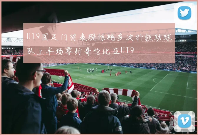 U19国足门将表现惊艳多次扑救助球队上半场零封哥伦比亚U19