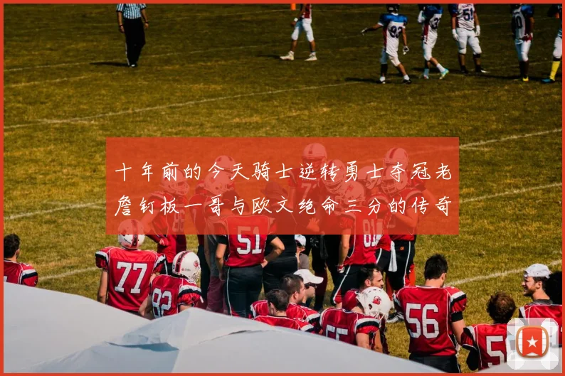 十年前的今天骑士逆转勇士夺冠老詹钉板一哥与欧文绝命三分的传奇时刻