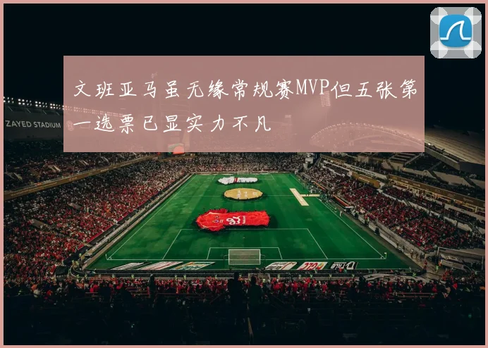 文班亚马虽无缘常规赛MVP但五张第一选票已显实力不凡