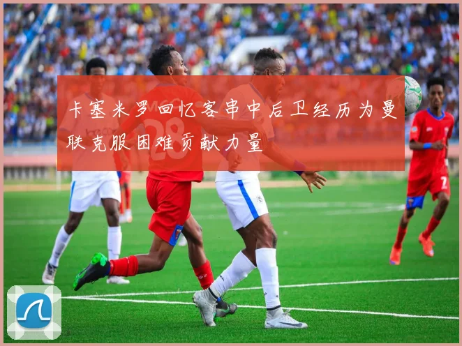 卡塞米罗回忆客串中后卫经历为曼联克服困难贡献力量