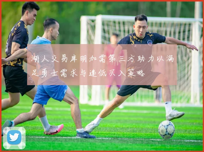 湖人交易库明加需第三方助力以满足勇士需求与逢低买入策略