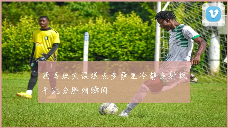 西马坎失误送点多萨里冷静点射扳平比分胜利瞬间