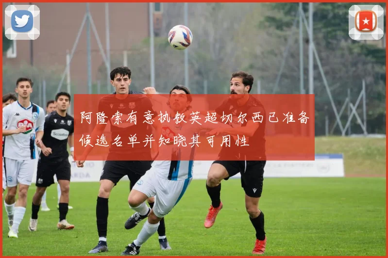 阿隆索有意执教英超切尔西已准备候选名单并知晓其可用性