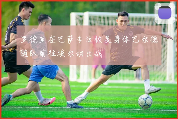 罗德里在巴萨专注恢复身体巴尔德随队前往埃尔切出战